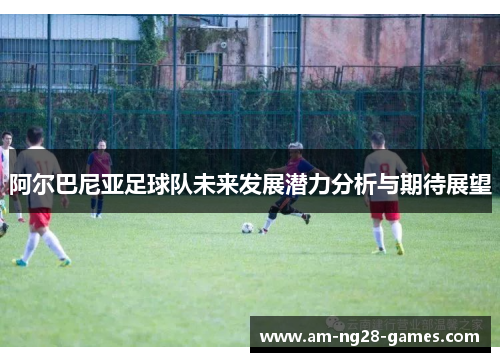 阿尔巴尼亚足球队未来发展潜力分析与期待展望 阿尔巴尼亚足球队未来发展潜力分析与期待展望
