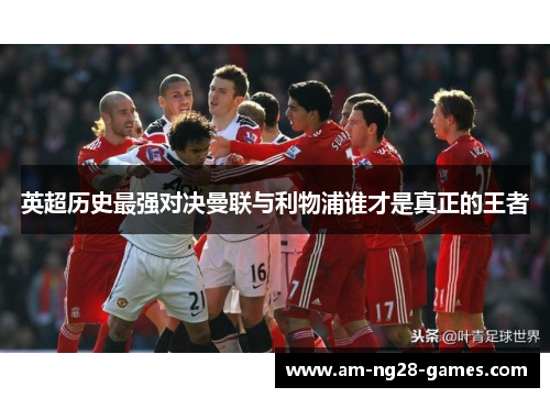 英超历史最强对决曼联与利物浦谁才是真正的王者 英超历史最强对决曼联与利物浦谁才是真正的王者