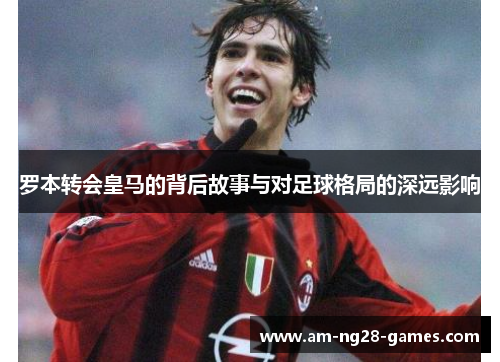 罗本转会皇马的背后故事与对足球格局的深远影响 罗本转会皇马的背后故事与对足球格局的深远影响