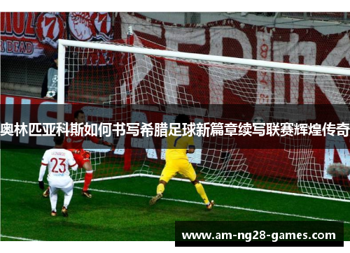 奥林匹亚科斯如何书写希腊足球新篇章续写联赛辉煌传奇 奥林匹亚科斯如何书写希腊足球新篇章续写联赛辉煌传奇