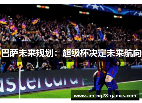 巴萨未来规划:超级杯决定未来航向 巴萨未来规划:超级杯决定未来航向