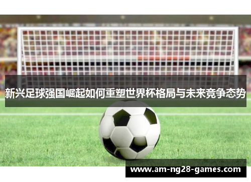 新兴足球强国崛起如何重塑世界杯格局与未来竞争态势 新兴足球强国崛起如何重塑世界杯格局与未来竞争态势