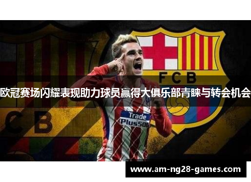 欧冠赛场闪耀表现助力球员赢得大俱乐部青睐与转会机会