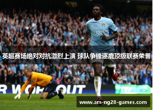 英超赛场绝对对抗激烈上演 球队争锋逐鹿顶级联赛荣誉