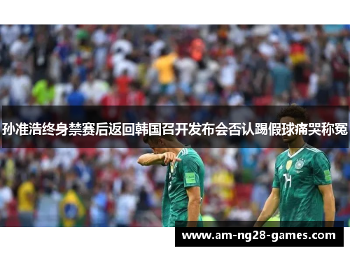 孙准浩终身禁赛后返回韩国召开发布会否认踢假球痛哭称冤